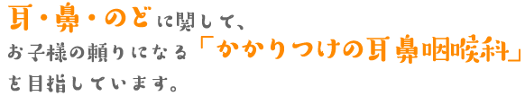 耳・鼻・のどに関して、お子様の頼りになる「かかりつけの耳鼻咽喉科」を目指しています。